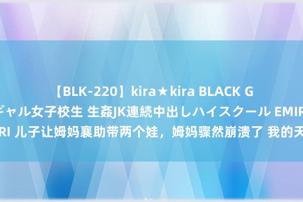 【BLK-220】kira★kira BLACK GAL 留年5年目のお姉黒ギャル女子校生 生姦JK連続中出しハイスクール EMIRI 儿子让姆妈襄助带两个娃，姆妈骤然崩溃了 我的天呐近日在浙江杭州，儿子