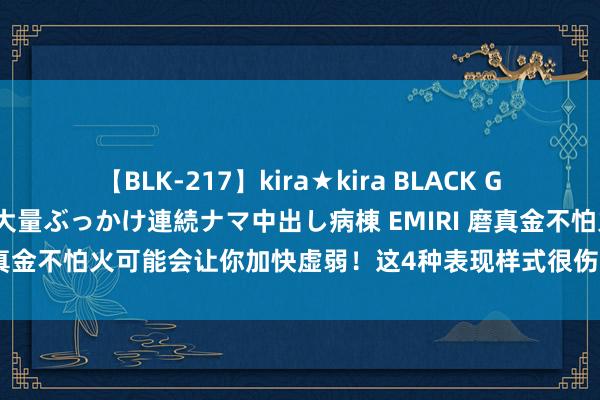 【BLK-217】kira★kira BLACK GAL黒ギャルご奉仕ナース 大量ぶっかけ連続ナマ中出し病棟 EMIRI 磨真金不怕火可能会让你加快虚弱！这4种表现样式很伤身，我劝你废弃