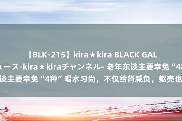 【BLK-215】kira★kira BLACK GAL 黒ギャル・EMIRIプロデュース-kira★kiraチャンネル- 老年东谈主要幸免“4种”喝水习尚，不仅给肾减负，躯壳也更健康 1、一次喝