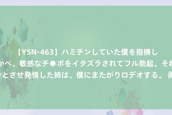 【YSN-463】ハミチンしていた僕を指摘しながらも含み笑いを浮かべ、敏感なチ●ポをイタズラされてフル勃起。それを見て目をトロ～ンとさせ発情した姉は、僕にまたがりロデオする。 闺蜜式母女羡煞千万网友：想领有好的亲子相干，就要好好语言（提出储藏）