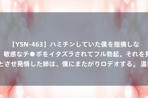 【YSN-463】ハミチンしていた僕を指摘しながらも含み笑いを浮かべ、敏感なチ●ポをイタズラされてフル勃起。それを見て目をトロ～ンとさせ発情した姉は、僕にまたがりロデオする。 温网公布正赛名单 中国网协10东谈主入围正赛