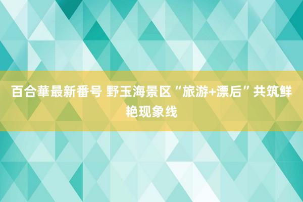 百合華最新番号 野玉海景区“旅游+漂后”共筑鲜艳现象线