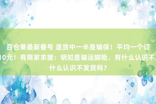 百合華最新番号 退货中一半是骗保！平均一个订单亏蚀10元！有商家求援：明知是骗运脚险，有什么认识不发货吗？