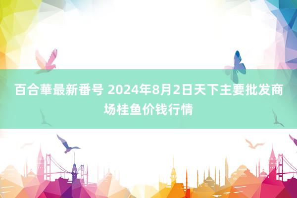 百合華最新番号 2024年8月2日天下主要批发商场桂鱼价钱行情