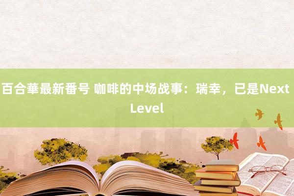 百合華最新番号 咖啡的中场战事：瑞幸，已是Next Level