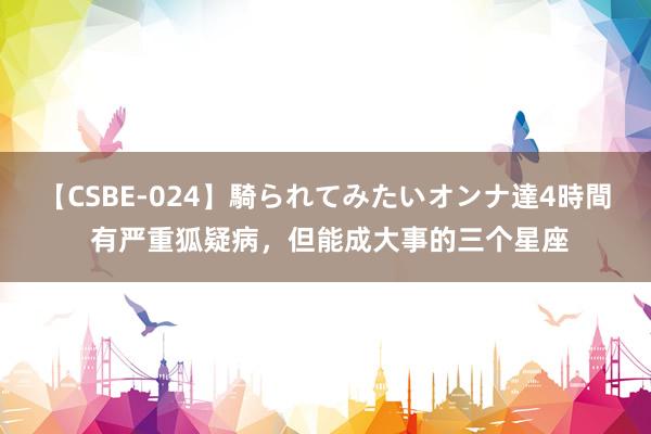 【CSBE-024】騎られてみたいオンナ達4時間 有严重狐疑病，但能成大事的三个星座