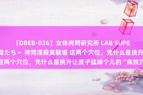 【DBEB-036】女体拷問研究所 LAB SUPER BEST ～イキ殺される生贄たち～ 拷問淫殺実験場 这两个穴位，凭什么是挑升让孩子猛蹿个儿的“殊效穴”？