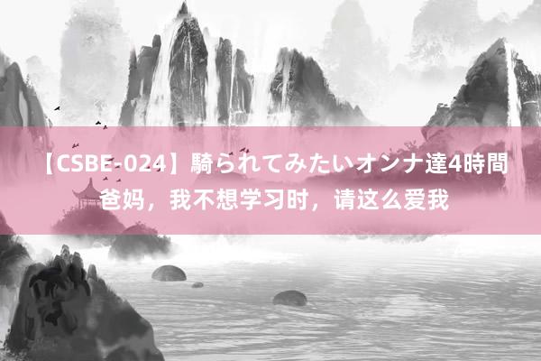 【CSBE-024】騎られてみたいオンナ達4時間 爸妈，我不想学习时，请这么爱我