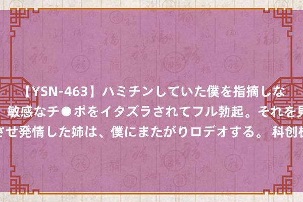 【YSN-463】ハミチンしていた僕を指摘しながらも含み笑いを浮かべ、敏感なチ●ポをイタズラされてフル勃起。それを見て目をトロ～ンとさせ発情した姉は、僕にまたがりロデオする。 科创板开市五周年评比 | 安博通荣获“2024最具立异力科创板上市公司”