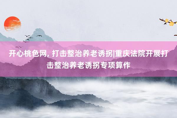 开心桃色网， 打击整治养老诱拐|重庆法院开展打击整治养老诱拐专项算作