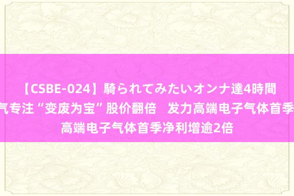 【CSBE-024】騎られてみたいオンナ達4時間 凯好意思特气专注“变废为宝”股价翻倍   发力高端电子气体首季净利增逾2倍