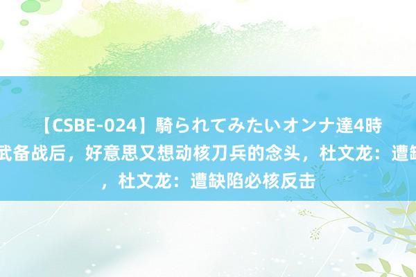 【CSBE-024】騎られてみたいオンナ達4時間 饱读舞扩武备战后，好意思又想动核刀兵的念头，杜文龙：遭缺陷必核反击