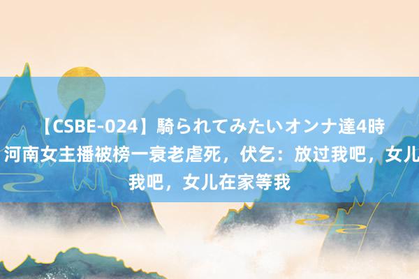 【CSBE-024】騎られてみたいオンナ達4時間 追思：河南女主播被榜一衰老虐死，伏乞：放过我吧，女儿在家等我