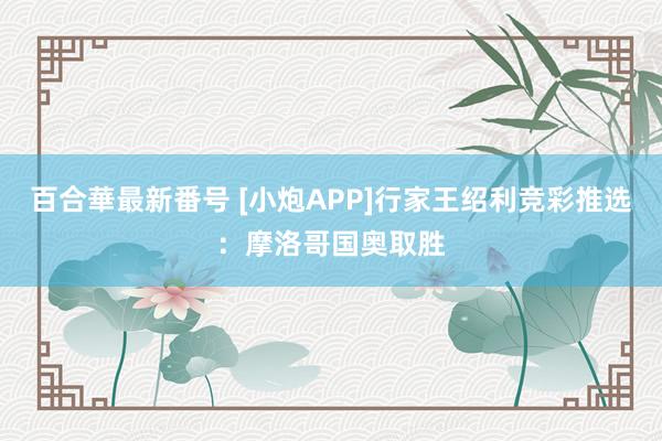 百合華最新番号 [小炮APP]行家王绍利竞彩推选：摩洛哥国奥取胜