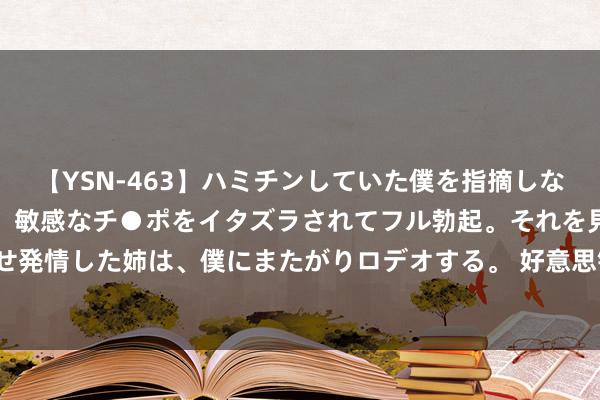 【YSN-463】ハミチンしていた僕を指摘しながらも含み笑いを浮かべ、敏感なチ●ポをイタズラされてフル勃起。それを見て目をトロ～ンとさせ発情した姉は、僕にまたがりロデオする。 好意思银证券：重申太平洋航运“买入”评级 主张价2.85港元