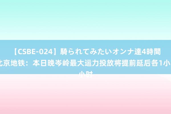 【CSBE-024】騎られてみたいオンナ達4時間 北京地铁：本日晚岑岭最大运力投放将提前延后各1小时