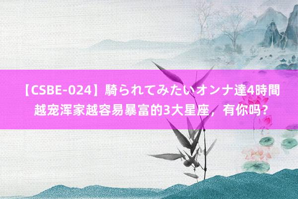 【CSBE-024】騎られてみたいオンナ達4時間 越宠浑家越容易暴富的3大星座，<a href=