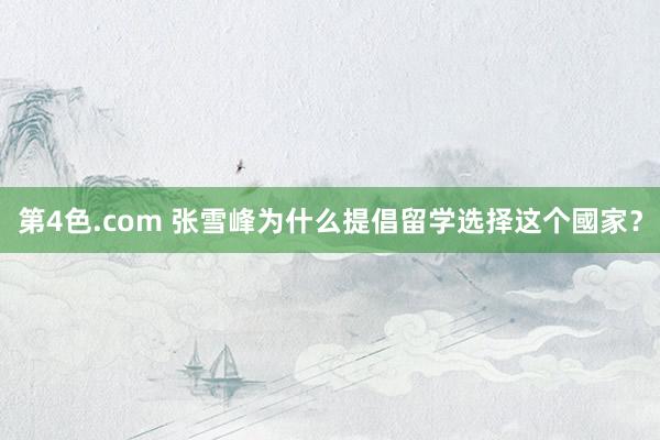 第4色.com 张雪峰为什么提倡留学选择这个國家？