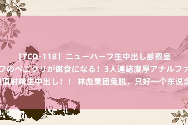 【TCD-118】ニューハーフ生中出し診察室 異常勃起したニューハーフのペニクリが餌食になる！3人連結濃厚アナルファック快感絶頂射精生中出し！！ 林彪集团兔脱，只好一个东说念主神奇生还，其后还成了艺术圈大咖