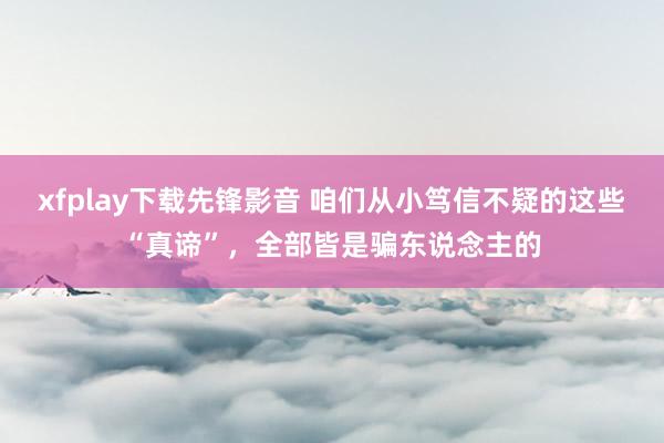 xfplay下载先锋影音 咱们从小笃信不疑的这些“真谛”，全部皆是骗东说念主的