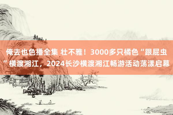 俺去也色播全集 壮不雅！3000多只橘色“跟屁虫”横渡湘江，2024长沙横渡湘江畅游活动荡漾启幕