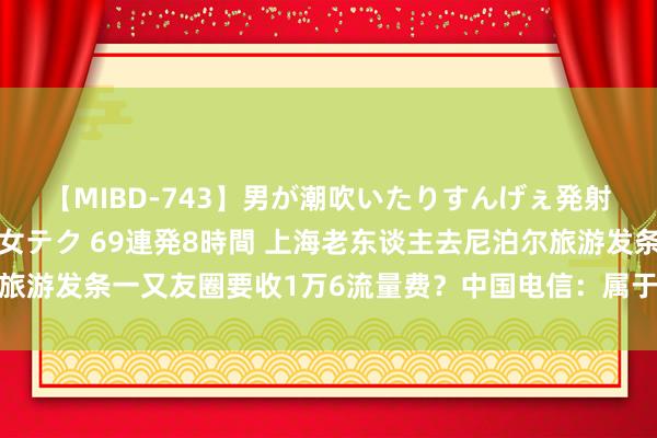 【MIBD-743】男が潮吹いたりすんげぇ発射しちゃう！ 女神の痴女テク 69連発8時間 上海老东谈主去尼泊尔旅游发条一又友圈要收1万6流量费？中国电信：属于流量资费偏高的区域