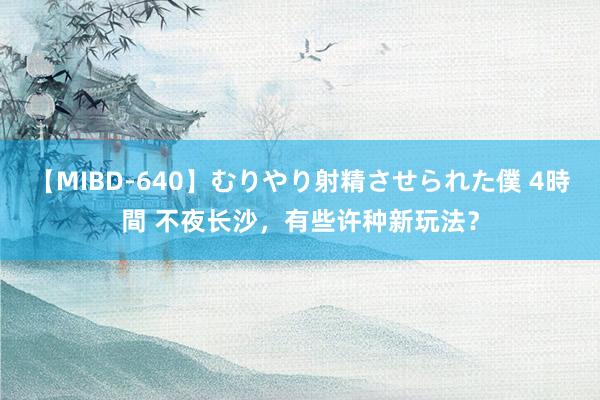 【MIBD-640】むりやり射精させられた僕 4時間 不夜长沙，有些许种新玩法？