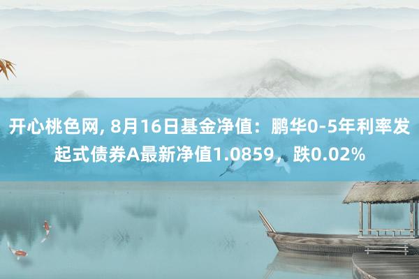 开心桃色网， 8月16日基金净值：鹏华0-5年利率发起式债券A最新净值1.0859，跌0.02%