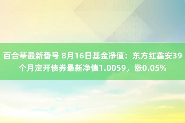 百合華最新番号 8月16日基金净值：东方红鑫安39个月定开债券最新净值1.0059，涨0.05%