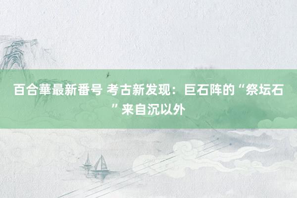 百合華最新番号 考古新发现：巨石阵的“祭坛石”来自沉以外