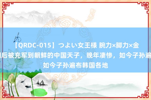 【QRDC-015】つよい女王様 腕力×脚力×金蹴り 一火国后被充军到朝鲜的中国天子，晚年凄惨，如今子孙遍布韩国各地