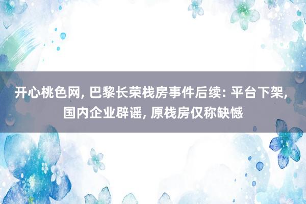 开心桃色网， 巴黎长荣栈房事件后续: 平台下架， 国内企业辟谣， 原栈房仅称缺憾