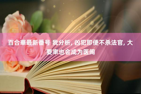 百合華最新番号 我分析， 凶犯即便不杀法官， 大要率也会成为医闹