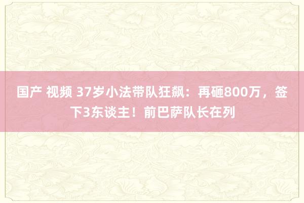 国产 视频 37岁小法带队狂飙：再砸800万，签下3东谈主！前巴萨队长在列