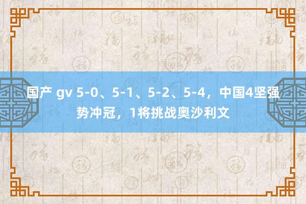 国产 gv 5-0、5-1、5-2、5-4，中国4坚强势冲冠，1将挑战奥沙利文