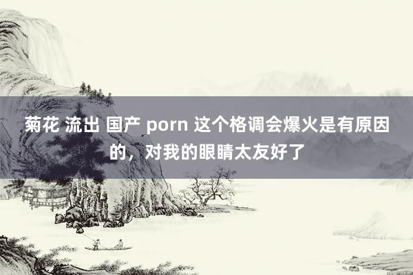 菊花 流出 国产 porn 这个格调会爆火是有原因的，对我的眼睛太友好了