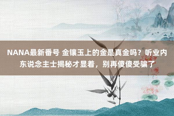 NANA最新番号 金镶玉上的金是真金吗？听业内东说念主士揭秘才显着，别再傻傻受骗了