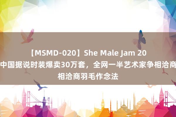 【MSMD-020】She Male Jam 20 上好意思影中国据说时装爆卖30万套，全网一半艺术家争相洽商羽毛作念法