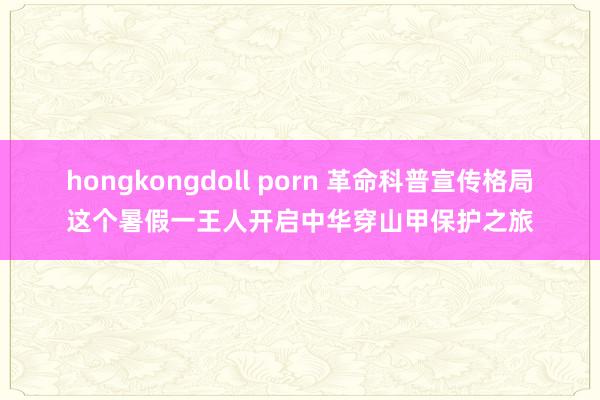 hongkongdoll porn 革命科普宣传格局这个暑假一王人开启中华穿山甲保护之旅