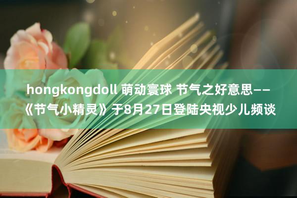 hongkongdoll 萌动寰球 节气之好意思——《节气小精灵》于8月27日登陆央视少儿频谈