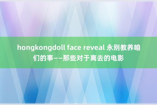 hongkongdoll face reveal 永别教养咱们的事——那些对于离去的电影