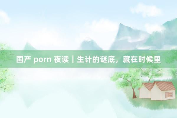 国产 porn 夜读｜生计的谜底，藏在时候里