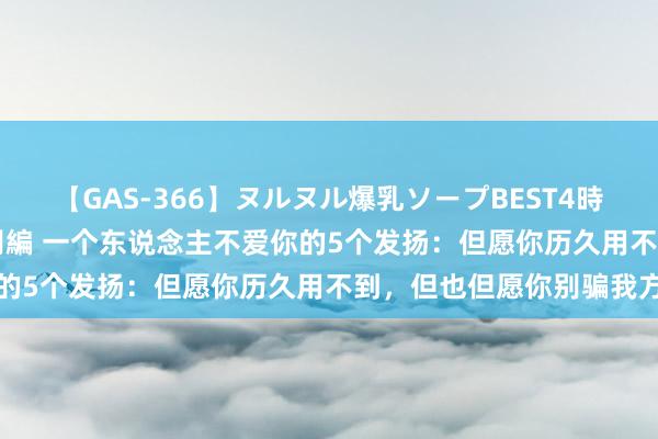 【GAS-366】ヌルヌル爆乳ソープBEST4時間 マットSEX騎乗位特別編 一个东说念主不爱你的5个发扬：但愿你历久用不到，但也但愿你别骗我方