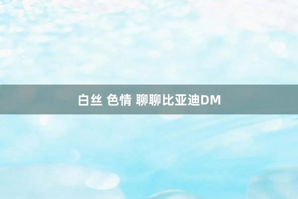 白丝 色情 聊聊比亚迪DM