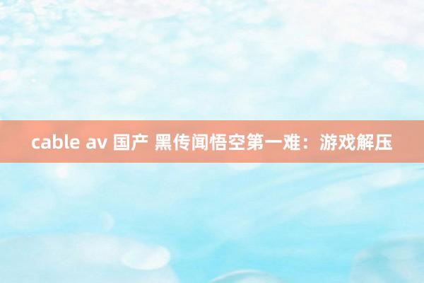 cable av 国产 黑传闻悟空第一难：游戏解压