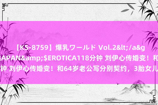 【KS-8759】爆乳ワールド Vol.2</a>2006-11-01アリスJAPAN&$EROTICA118分钟 刘伊心传婚变！和64岁老公写分别契约，3胎女儿刚出身不久