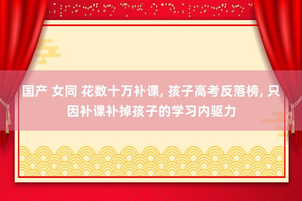 国产 女同 花数十万补课， 孩子高考反落榜， 只因补课补掉孩子的学习内驱力