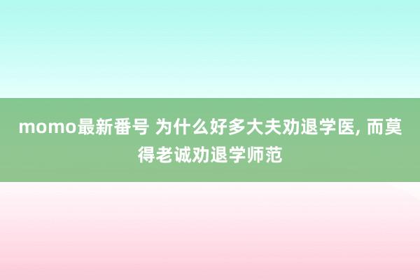 momo最新番号 为什么好多大夫劝退学医， 而莫得老诚劝退学师范