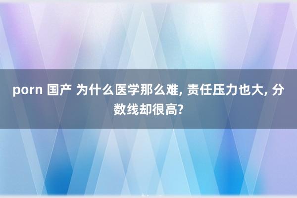 porn 国产 为什么医学那么难， 责任压力也大， 分数线却很高?