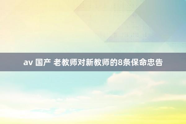 av 国产 老教师对新教师的8条保命忠告